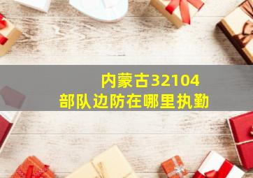 内蒙古32104部队边防在哪里执勤