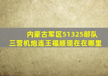 内蒙古军区51325部队三营机炮连王福顺现在在哪里