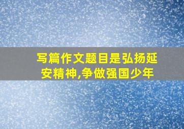 写篇作文题目是弘扬延安精神,争做强国少年