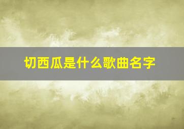 切西瓜是什么歌曲名字