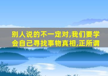 别人说的不一定对,我们要学会自己寻找事物真相,正所谓