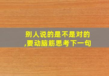 别人说的是不是对的,要动脑筋思考下一句