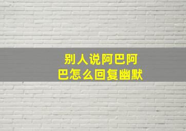 别人说阿巴阿巴怎么回复幽默