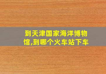 到天津国家海洋博物馆,到哪个火车站下车