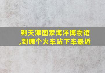 到天津国家海洋博物馆,到哪个火车站下车最近