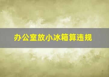 办公室放小冰箱算违规