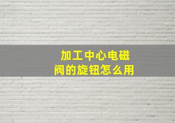 加工中心电磁阀的旋钮怎么用