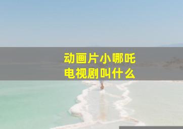 动画片小哪吒电视剧叫什么