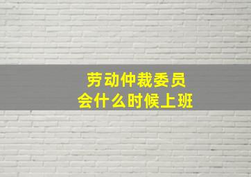 劳动仲裁委员会什么时候上班