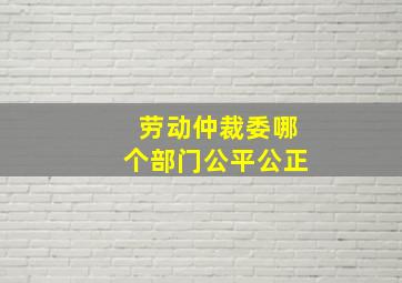 劳动仲裁委哪个部门公平公正