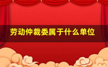 劳动仲裁委属于什么单位