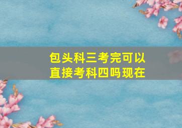 包头科三考完可以直接考科四吗现在