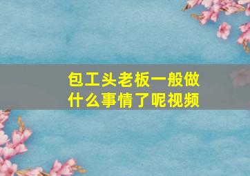 包工头老板一般做什么事情了呢视频