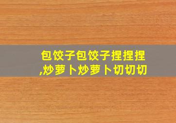 包饺子包饺子捏捏捏,炒萝卜炒萝卜切切切