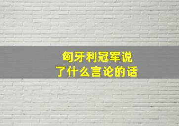 匈牙利冠军说了什么言论的话