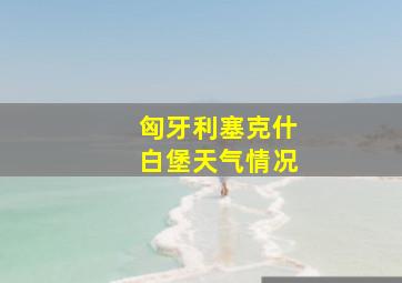 匈牙利塞克什白堡天气情况