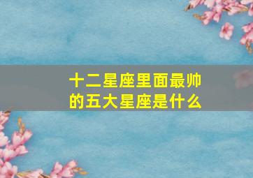 十二星座里面最帅的五大星座是什么