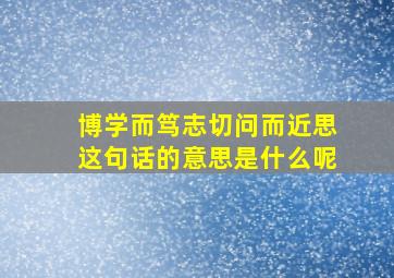 博学而笃志切问而近思这句话的意思是什么呢