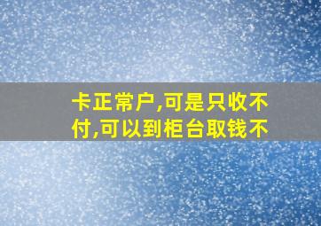 卡正常户,可是只收不付,可以到柜台取钱不