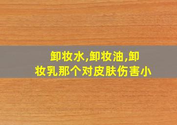 卸妆水,卸妆油,卸妆乳那个对皮肤伤害小