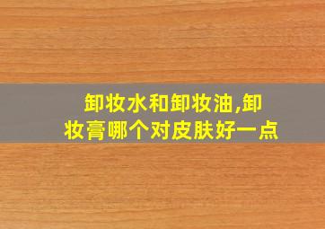 卸妆水和卸妆油,卸妆膏哪个对皮肤好一点