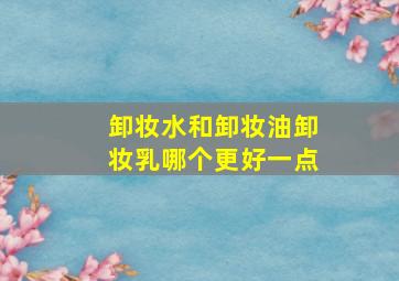 卸妆水和卸妆油卸妆乳哪个更好一点