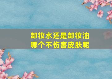 卸妆水还是卸妆油哪个不伤害皮肤呢