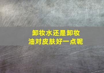 卸妆水还是卸妆油对皮肤好一点呢