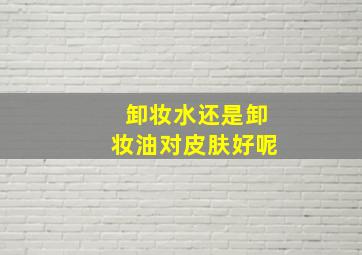 卸妆水还是卸妆油对皮肤好呢