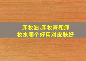 卸妆油,卸妆膏和卸妆水哪个好用对皮肤好