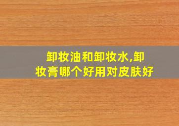 卸妆油和卸妆水,卸妆膏哪个好用对皮肤好