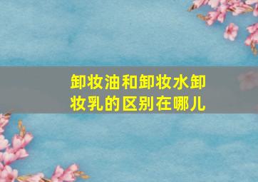 卸妆油和卸妆水卸妆乳的区别在哪儿