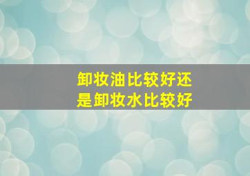 卸妆油比较好还是卸妆水比较好