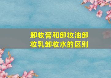 卸妆膏和卸妆油卸妆乳卸妆水的区别