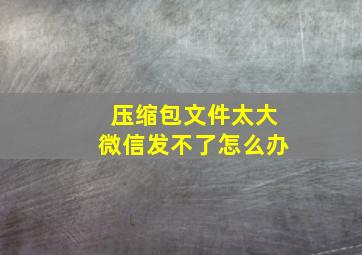 压缩包文件太大微信发不了怎么办