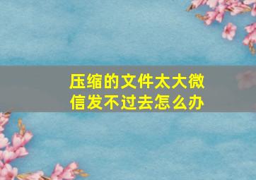 压缩的文件太大微信发不过去怎么办