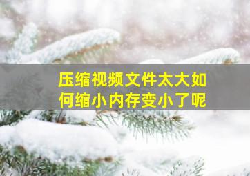 压缩视频文件太大如何缩小内存变小了呢