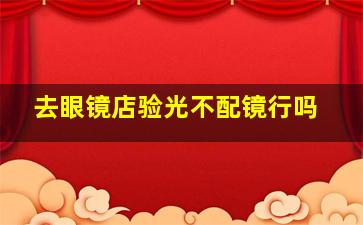 去眼镜店验光不配镜行吗