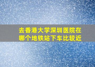 去香港大学深圳医院在哪个地铁站下车比较近