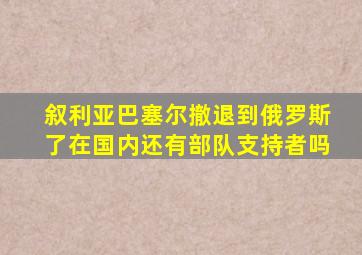 叙利亚巴塞尔撤退到俄罗斯了在国内还有部队支持者吗