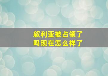 叙利亚被占领了吗现在怎么样了