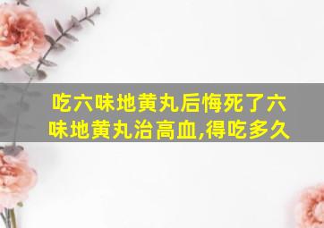 吃六味地黄丸后悔死了六味地黄丸治高血,得吃多久