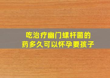 吃治疗幽门螺杆菌的药多久可以怀孕要孩子