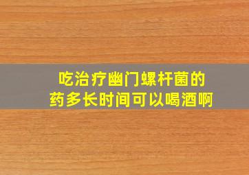 吃治疗幽门螺杆菌的药多长时间可以喝酒啊