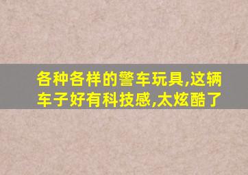 各种各样的警车玩具,这辆车子好有科技感,太炫酷了