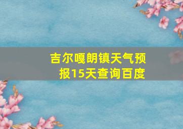 吉尔嘎朗镇天气预报15天查询百度