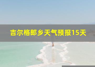 吉尔格郎乡天气预报15天