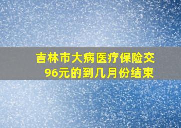 吉林市大病医疗保险交96元的到几月份结束