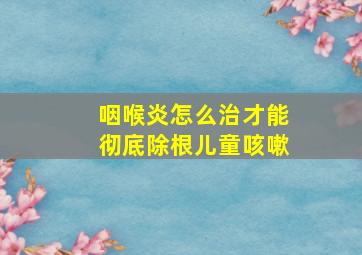 咽喉炎怎么治才能彻底除根儿童咳嗽