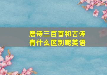 唐诗三百首和古诗有什么区别呢英语